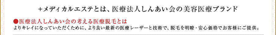 ＋メディカルエステとは、医療法人しんあい会の美容医療ブランド　●医療法人しんあい会の考える医療脱毛とは　よりキレイになっていただくために、より良い最新の医療レーザーと技術で、脱毛を明瞭・安心価格でお客様にご提供。