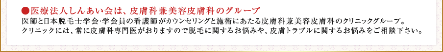 ●医療法人しんあい会は、皮膚科兼美容皮膚科のグループ　医師と日本脱毛士学会・学会員の看護師がカウンセリングと施術にあたる皮膚科兼美容皮膚科のクリニックグループ。クリニックには、常に皮膚科専門医がおりますので脱毛に関するお悩みや、皮膚トラブルに関するお悩みをご相談下さい。
