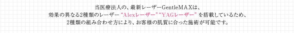 当医療法人の、最新レーザーGentleMAXは、効果の異なる2種類のレーザー“Alexレーザー”“YAGレーザー”を搭載しているため、2種類の組み合わせ方により、お客様の肌質に合った施術が可能です。