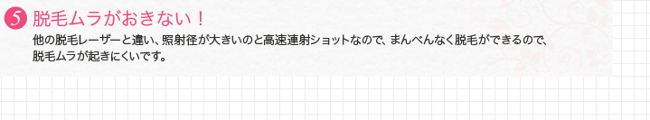 5.脱毛ムラがおきない！　他の脱毛レーザーと違い、照射径が大きいのと高速連射ショットなので、まんべんなく脱毛ができるので、 脱毛ムラが起きにくいです。