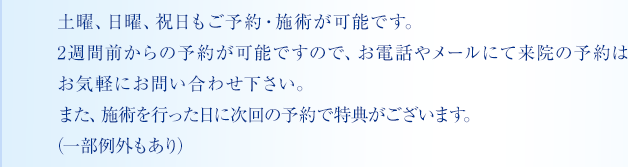 土曜、日曜、祝日もご予約・施術が可能です。2週間前からの予約が可能ですので、お電話やメールにて来院の予約はお気軽にお問い合わせ下さい。また、施術を行った日に次回の予約で特典がございます。（一部例外もあり）