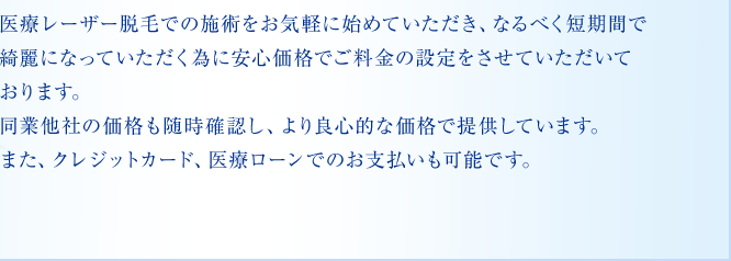 医療レーザー脱毛での施術をお気軽に始めていただき、なるべく短期間で綺麗になっていただく為に安心価格でご料金の設定をさせていただいております。同業他社の価格も随時確認し、より良心的な価格で提供しています。また、クレジットカード、医療ローンでのお支払いも可能です。