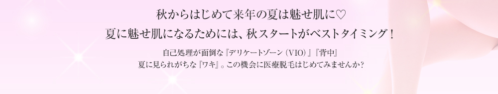 秋からはじめて来年の夏は魅せ肌に♡夏に魅せ肌になるためには、秋スタートがベストタイミング！自己処理が面倒な『デリケートゾーン（VIO）』『背中』夏に見られがちな『ワキ』。この機会に医療脱毛はじめてみませんか？